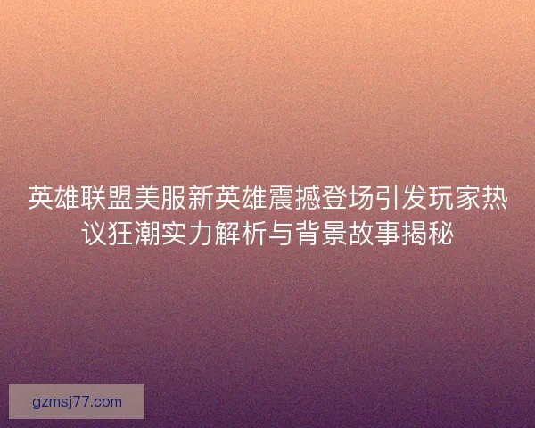 英雄联盟美服新英雄震撼登场引发玩家热议狂潮实力解析与背景故事揭秘