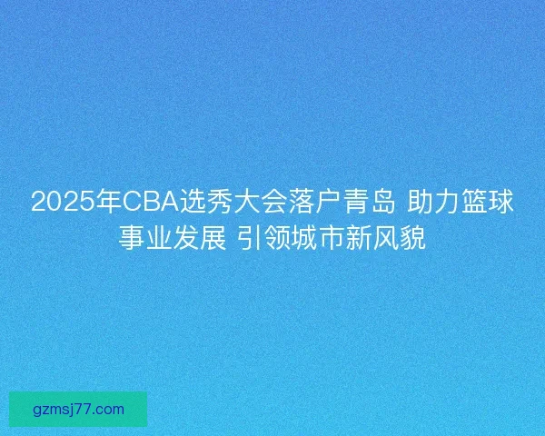 2025年CBA选秀大会落户青岛 助力篮球事业发展 引领城市新风貌