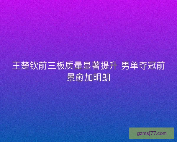 王楚钦前三板质量显著提升 男单夺冠前景愈加明朗