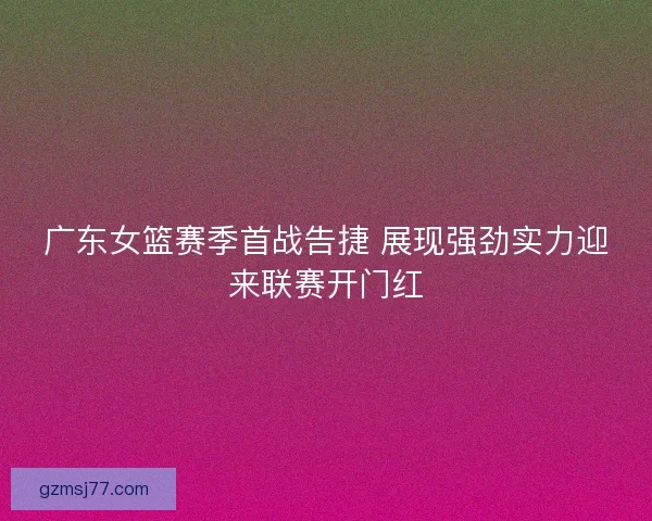 广东女篮赛季首战告捷 展现强劲实力迎来联赛开门红