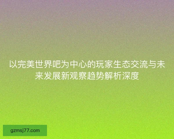 以完美世界吧为中心的玩家生态交流与未来发展新观察趋势解析深度