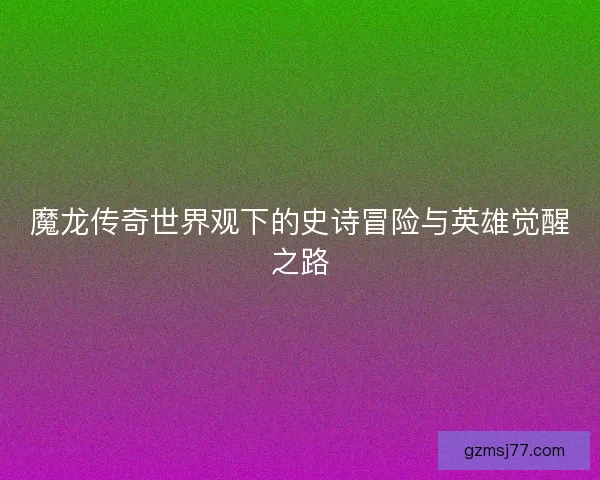 魔龙传奇世界观下的史诗冒险与英雄觉醒之路