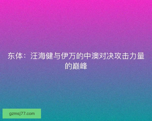 东体：汪海健与伊万的中澳对决攻击力量的巅峰