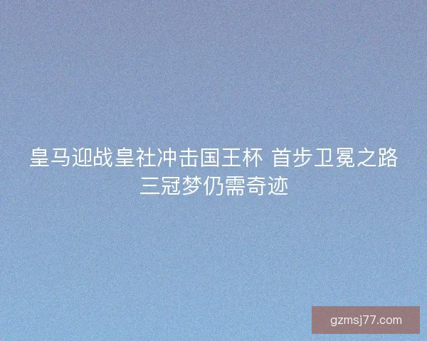 皇马迎战皇社冲击国王杯 首步卫冕之路三冠梦仍需奇迹
