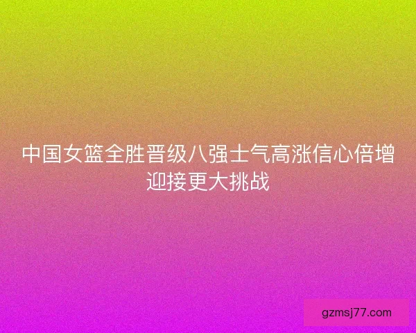 中国女篮全胜晋级八强士气高涨信心倍增迎接更大挑战